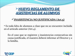 NUEVO REGLAMENTO DENUEVO REGLAMENTO DE
ASISTENCIAS DE ALUMNOSASISTENCIAS DE ALUMNOS
INASISTENCIA NO JUSTIFICADA (Art.5)
• Es toda falta de alumnos a clase que no se encuentre incluida
en el artículo anterior (Art.4).
En el caso que se registren 3 inasistencias consecutivas sin
causa justificada, el maestro deberá informar al Director y a
la familia.
 