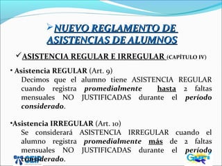 NUEVO REGLAMENTO DENUEVO REGLAMENTO DE
ASISTENCIAS DE ALUMNOSASISTENCIAS DE ALUMNOS
ASISTENCIA REGULAR E IRREGULAR (CAPÍTULO IV)
• Asistencia REGULAR (Art. 9)
Decimos que el alumno tiene ASISTENCIA REGULAR
cuando registra promedialmente hasta 2 faltas
mensuales NO JUSTIFICADAS durante el período
considerado.
•Asistencia IRREGULAR (Art. 10)
Se considerará ASISTENCIA IRREGULAR cuando el
alumno registra promedialmente más de 2 faltas
mensuales NO JUSTIFICADAS durante el período
considerado.
 