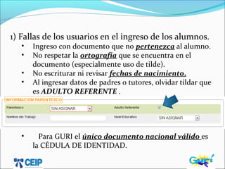 1) Fallas de los usuarios en el ingreso de los alumnos.
• Ingreso con documento que no pertenezca al alumno.
• No respetar la ortografía que se encuentra en el
documento (especialmente uso de tilde).
• No escriturar ni revisar fechas de nacimiento.
• Al ingresar datos de padres o tutores, olvidar tildar que
es ADULTO REFERENTE .
• Para GURI el único documento nacional válido es
la CÉDULA DE IDENTIDAD.
 