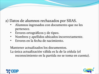 2) Datos de alumnos rechazados por SIIAS.
• Alumnos ingresados con documento que no les
pertenece.
• Errores ortográficos y de tipeo.
• Nombres y apellidos ubicados incorrectamente.
• Errores en la fecha de nacimiento.
Mantener actualizados los documentos.
La única actualización válida es la de la cédula (el
reconocimiento en la partida no se toma en cuenta).
 