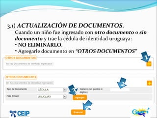 3.1) ACTUALIZACIÓN DE DOCUMENTOS.
Cuando un niño fue ingresado con otro documento o sin
documento y trae la cédula de identidad uruguaya:
• NO ELIMINARLO.
• Agregarle documento en “OTROS DOCUMENTOS”
1
2
3
4
 