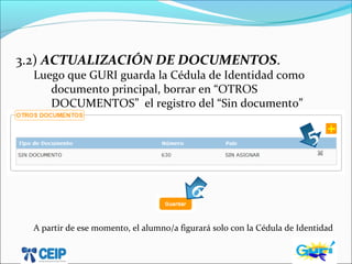 3.2) ACTUALIZACIÓN DE DOCUMENTOS.
Luego que GURI guarda la Cédula de Identidad como
documento principal, borrar en “OTROS
DOCUMENTOS” el registro del “Sin documento”
A partir de ese momento, el alumno/a figurará solo con la Cédula de Identidad
5
6
 