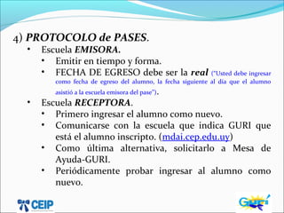 4) PROTOCOLO de PASES.
• Escuela EMISORA.
• Emitir en tiempo y forma.
• FECHA DE EGRESO debe ser la real (“Usted debe ingresar
como fecha de egreso del alumno, la fecha siguiente al día que el alumno
asistió a la escuela emisora del pase”).
• Escuela RECEPTORA.
• Primero ingresar el alumno como nuevo.
• Comunicarse con la escuela que indica GURI que
está el alumno inscripto. (mdai.cep.edu.uy)
• Como última alternativa, solicitarlo a Mesa de
Ayuda-GURI.
• Periódicamente probar ingresar al alumno como
nuevo.
 