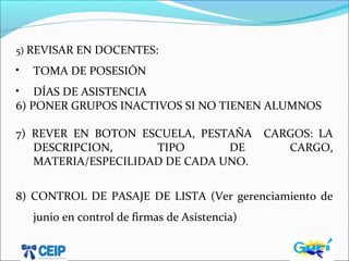 5) REVISAR EN DOCENTES:
• TOMA DE POSESIÓN
• DÍAS DE ASISTENCIA
6) PONER GRUPOS INACTIVOS SI NO TIENEN ALUMNOS
7) REVER EN BOTON ESCUELA, PESTAÑA CARGOS: LA
DESCRIPCION, TIPO DE CARGO,
MATERIA/ESPECILIDAD DE CADA UNO.
8) CONTROL DE PASAJE DE LISTA (Ver gerenciamiento de
junio en control de firmas de Asistencia)
 