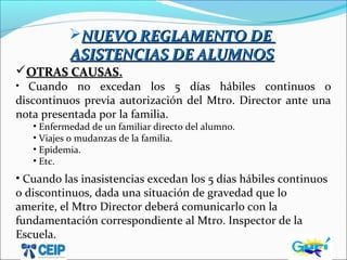 NUEVO REGLAMENTO DENUEVO REGLAMENTO DE
ASISTENCIAS DE ALUMNOSASISTENCIAS DE ALUMNOS
OTRAS CAUSASOTRAS CAUSAS.
• Cuando no excedan los 5 días hábiles continuos o
discontinuos previa autorización del Mtro. Director ante una
nota presentada por la familia.
• Enfermedad de un familiar directo del alumno.
• Viajes o mudanzas de la familia.
• Epidemia.
• Etc.
• Cuando las inasistencias excedan los 5 días hábiles continuos
o discontinuos, dada una situación de gravedad que lo
amerite, el Mtro Director deberá comunicarlo con la
fundamentación correspondiente al Mtro. Inspector de la
Escuela.
 