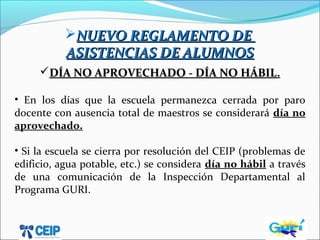 NUEVO REGLAMENTO DENUEVO REGLAMENTO DE
ASISTENCIAS DE ALUMNOSASISTENCIAS DE ALUMNOS
DÍA NO APROVECHADO - DÍA NO HÁBILDÍA NO APROVECHADO - DÍA NO HÁBIL.
• En los días que la escuela permanezca cerrada por paro
docente con ausencia total de maestros se considerará día no
aprovechado.
• Si la escuela se cierra por resolución del CEIP (problemas de
edificio, agua potable, etc.) se considera día no hábil a través
de una comunicación de la Inspección Departamental al
Programa GURI.
 