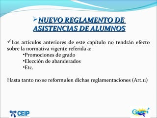 NUEVO REGLAMENTO DENUEVO REGLAMENTO DE
ASISTENCIAS DE ALUMNOSASISTENCIAS DE ALUMNOS
Los artículos anteriores de este capítulo no tendrán efecto
sobre la normativa vigente referida a:
•Promociones de grado
•Elección de abanderados
•Etc.
Hasta tanto no se reformulen dichas reglamentaciones (Art.11)
 