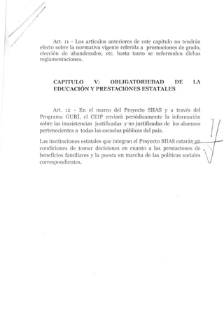 /
./ .,'
Art. 11 - Los artículos anteriores de este capítulo no tendrán
efecto sobre la normativa vigente referida a promociones de grado,
elección de abanderados, etc. hasta tanto se reformulen dichas
reglamentaciones.
CAPITULO V: OBLIGATORIEDAD DE
EDUCACIÓN Y PRESTACIONES ESTATALES
A¡t. rz - En el marco del Proyecto SIIAS y a través del
Programa GURÍ, el CEIP enüará periódicamente la información
sobre las inasistencias iustificadas y no justificadas de los alumnos
pertenecientes a todas las escuelas públicas del país.
Las instituciones estatales que integran el Proyecto SIIAS estarán
condiciones de tomar decisiones en cuanto a las prestaciones de
beneficios familiares y la puesta en marcha de las políticas sociales
correspondientes.
 