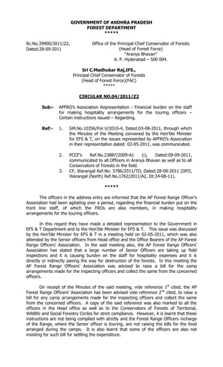 GOVERNMENT OF ANDHRA PRADESH
FOREST DEPARTMENT
*****
Rc.No.39900/2011/Z2,
Dated:28-09-2011

Office of the Principal Chief Conservator of Forests
(Head of Forest Force)
“Aranya Bhavan”
A. P. Hyderabad – 500 004.
Sri C.Madhukar Raj,IFS.,
Principal Chief Conservator of Forests
(Head of Forest Force)(FAC)
*****
CIRCULAR NO.04/2011/Z2

Sub:-

APFRO’s Association Representation - Financial burden on the staff
for making hospitality arrangements for the touring officers –
Certain instructions issued – Regarding.

Ref:-

1.

GM.No.10356/For.V/2010-4, Dated:03-08-2011, through which
the Minutes of the Meeting convened by the Hon’ble Minister
for EFS & T, on the issues represented by APFRO’s Association
in their representation dated: 02-05-2011, was communicated.

2.

PCCF’s
Ref.No.23887/2009-A1
(i),
Dated:09-09-2011,
communicated to all Officers in Aranya Bhavan as well as to all
Conservators of Forests in the field.
CF, Warangal Ref.No. 5786/2011/TO, Dated:28-08-2011 (DFO,
Warangal (North) Ref.No.1762/2011/A2, Dt:24-08-11).

3.

*****
The officers in the address entry are informed that the AP Forest Range Officer’s
Association had been agitating over a period, regarding the financial burden put on the
front line staff, of which the FROs are also members, in making hospitality
arrangements for the touring officers.
In this regard they have made a detailed representation to the Government in
EFS & T Department and to the Hon’ble Minister for EFS & T. This issue was discussed
by the Hon’ble Minister for EFS & T in a meeting held on 02-05-2011, which was also
attended by the Senior officers from Head office and the Office Bearers of the AP Forest
Range Officers’ Association. In the said meeting also, the AP Forest Range Officers’
Association has stated that a large number of Senior Officers are taking up field
inspections and it is causing burden on the staff for hospitality expenses and it is
directly or indirectly paving the way for destruction of the forests. In this meeting the
AP Forest Range Officers’ Association was advised to raise a bill for the camp
arrangements made for the inspecting officers and collect the same from the concerned
officers.
On receipt of the Minutes of the said meeting, vide reference 1st cited, the AP
Forest Range Officers’ Association has been advised vide reference 2nd cited, to raise a
bill for any camp arrangements made for the inspecting officers and collect the same
from the concerned officers. A copy of the said reference was also marked to all the
officers in the Head office as well as to the Conservators of Forests of Territorial,
Wildlife and Social Forestry Circles for strict compliance. However, it is learnt that these
instructions are not being complied with strictly and the Forest Range Officers incharge
of the Range, where the Senior officer is touring, are not raising the bills for the food
arranged during the camps. It is also learnt that some of the officers are also not
insisting for such bill for settling the expenditure.

 