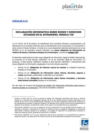 CIRCULAR 5/13




        DECLARACIÓN INFORMATIVA SOBRE BIENES Y DERECHOS
             SITUADOS EN EL EXTRANJERO. MODELO 720


La Ley 7/2012, de 29 de octubre, de modificación de la normativa tributaria y presupuestaria y de
adecuación de la normativa financiera para la intensificación de las actuaciones en la prevención y
lucha contra el fraude introduce -a través de la nueva disposición adicional decimoctava de la Ley
58/2003, de 17 de diciembre, General Tributaria- una nueva obligación de información en
materia de bienes y derechos situados en el extranjero, a través del modelo 7201.


El desarrollo reglamentario de esta nueva obligación de información, ligada al ámbito internacional,
se encuentra en el Real Decreto 1558/20122, de 15 de noviembre (BOE de 24/11/2012). En
particular, el Real Decreto 1558/2012 modifica el Real Decreto 1065/20073, introduciendo esta
nueva obligación de información, desglosada en los tres artículos siguientes:

    •    Artículo 42 bis. Obligación de informar acerca de cuentas en entidades financieras
         situadas en el extranjero.
    •    Artículo 42 ter. Obligación de información sobre valores, derechos, seguros y
         rentas depositados, gestionados u obtenidas en el extranjero
    •    Artículo 54 bis. Obligación de información sobre bienes inmuebles y derechos
         sobre bienes inmuebles situados en el extranjero.


Por otro lado, de la lectura del Proyecto del modelo 720 “Declaración informativa sobre bienes y
derechos situados en el extranjero”, dos son las novedades a destacar:




1
    Proyecto de Orden HAP por la que se aprueba el modelo 720, declaración informativa sobre bienes y derechos
    situados en el extranjero de la disposición adicional 18ª de la Ley 58/2003 General Tributaria desarrollada en los
    artículos 42 bis, 42 ter y 54 bis del Real Decreto 1065/2007, de 27 de julio, Reglamento General de las actuaciones y
    los procedimientos de gestión e inspección tributaria y de desarrollo de las normas comunes de los procedimientos de
    aplicación de los tributos y se determinan el lugar, forma, plazos y los procedimientos de su presentación.
2
    Real Decreto 1558/2012 por el que se adaptan las normas de desarrollo de la Ley 58/2003 General Tributaria, a la
    normativa comunitaria e internacional en materia de asistencia mutua, se establecen obligaciones de información
    sobre bienes y derechos situados en el extranjero, y se modifica el reglamento de procedimientos amistosos en
    materia de imposición directa, aprobado por Real Decreto 1794/2008.
3
    Real Decreto 1065/2007, de 27 de julio, Reglamento General de las actuaciones y los procedimientos de gestión e
    inspección tributaria y de desarrollo de las normas comunes de los procedimientos de aplicación de los tributos.




                                                           1
 