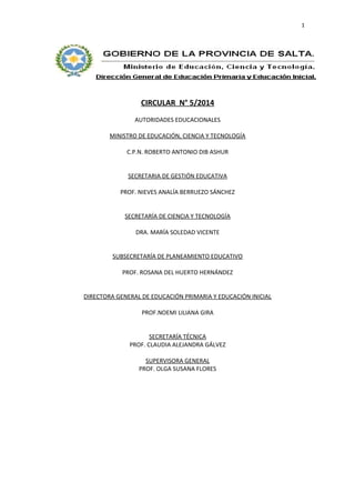 1 
CIRCULAR N° 5/2014 
AUTORIDADES EDUCACIONALES 
MINISTRO DE EDUCACIÓN, CIENCIA Y TECNOLOGÍA 
C.P.N. ROBERTO ANTONIO DIB ASHUR 
SECRETARIA DE GESTIÓN EDUCATIVA 
PROF. NIEVES ANALÍA BERRUEZO SÁNCHEZ 
SECRETARÍA DE CIENCIA Y TECNOLOGÍA 
DRA. MARÍA SOLEDAD VICENTE 
SUBSECRETARÍA DE PLANEAMIENTO EDUCATIVO 
PROF. ROSANA DEL HUERTO HERNÁNDEZ 
DIRECTORA GENERAL DE EDUCACIÓN PRIMARIA Y EDUCACIÓN INICIAL 
PROF.NOEMI LILIANA GIRA 
SECRETARÍA TÉCNICA 
PROF. CLAUDIA ALEJANDRA GÁLVEZ 
SUPERVISORA GENERAL 
PROF. OLGA SUSANA FLORES 
 