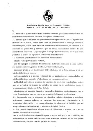 Administración Nacional de Educación Pública
CONSE.IO DE EDUCACION INICIAL Y PRIMARIA
s).
2'.- Prohibir la publicidad de todo alimento o bebida que no t'sté comprendido en
los listados anteriormente aludidos, incluyendo su exhibicion.
3'.- Señalar que se entiende por publicidad el concepto definido por la Organización
Mundial de la Salud, "como toda clase de comunicación o mensaje comercial
concebido pffiz, o que tiene efecto de aumentar e1 reconocimiento, la atraccion o el
consumo dq productos y servicios que no están considerados dentro de una
alimentación saludable...", que integran el cuerpo de la Ordenanza, po¡ 1o que no se
permitirá el uso de las siguientes técnicas de mercadotecnia:
- la exhibición y visibilidad de los alimentos recomendados,
- afiches, vallas publicitarias, carteles,
- uso de logotipos y nombres de marcas en: materiales escolares
por ejemplo: remeras, gorras, mochilas, útiles escolares, etc.,
- muestras gratis a ser distribuidas entre alumnos, en el local
salidas didácticas o paseos,
- entrega gratuita o a precios reducidos de los prodrrctos no recomendados, en
salidas didácticas, festivales y/o fiestas de los centros educativos.
- publicidad, patrocinio e inserción de anuncios de productos en películas o videos
que se proyecten en centros de estudio, así como en los contenidos, juegos y
programas desarrollados en el Plan Ceibal,
- distribución de premios fuguetes, materiales didácticos) conjuntamente con la
venta de productos, o en los concursos o sorteos de los centros educativos.
4".- Recomendar que al momento de plani{icar salidas didácticas o coordinar
actiüdades extracurriculares, se excluyan las empresas relacionadas a iá
promoción, elaboración y lo comercialización de alimentos o bebidas que no
integren los grupos listados por el Ministerio de Salud Pública.
5'- En caso de organizarse alguna venta de blimentos y bebidas, en el recreo
escolar, debe tenerse en cuenta:
- en el total de alimentos disponibles para la venta, incluyendo los exhibidos y los
almacenados; al menos seis de cada diez productos deberán ser de los grupos
recomendados y de ellos tres del grupo 1 del listado.
u otros objetos,
escolar o en las
 