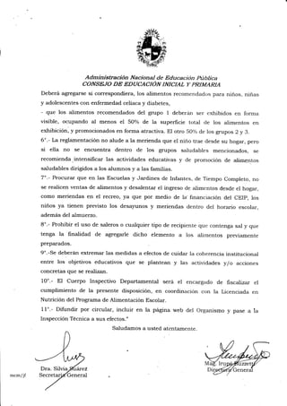 Administración Nacional de Educación pública
CONSE.IO DE EDUCACIÓN TNICIAL Y PRIMARIA
Deberá agregarse si correspondiera, los alimentos recomendadc¡s para niños, niñas
y adolescentes con enfermedad celíaca y diabetes,
- que los alimentos recomendados del grupo 1 deberán ser exhibidos en forma
visible, ocupando al menos el 5O% de la superficie total de los alimentos en
exhibición, y promocionados .r, forma'atractiva. El otro 50% de los grupos 2 y 3.
6o.- La reglamentación no alude a la merienda que el niño trae desde su hogar, pero
si ella no se encuentra dentro de los grupos saludables mencionados, se
recomienda.intensificar las actividades educativas y de promoción de alir¡rentos
saludables dirigidos a los alumnos y a las familias.
7o.- Procurar que en las Escuelas y Jardines de Infantes, de Tiempo Completo, no
se realicen ventas de alimentos y desalentar el ingreso de alimentos desde el hogar,
como meriendas en el recreo, ya que por medio de la'financiación del CEIp, los
niños ya tienen previsto los desayunos y meriendas dentro del horario escolar,
además del almuerzo.
8'.- Prohibir el uso de saleros o cualquier tipo de recipiente que contenga sal y que
tenga la finalidad de agregarle dicho elemento a los alimentos previamente
preparados.
9".-Se deberán extremar las medidas a efectos de cuidar la coherencia institucional
entre los objetivos educativos que se plantean y las actividades y/o acciones
concretas que se realizart.
10'.- El Cuerpo Inspectivo Departamental será el encargado de fiscalizar el
cumplimiento de la presente disposición, en coordinación con la Licenciada en
Nutrición del Programa de Alimentación Escolar.
11'.- Difundir por circular, incluir en la página web del Organismo y pase a la
Inspección Técnica a sus efectos."
M
mcm/jf
Saludamos a usted atentamente.
 