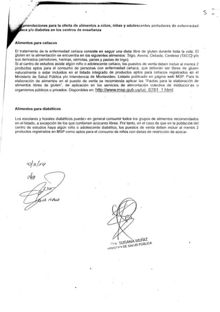 es para la oferta de alimentos a niños, niñas y adolescentes portadores de enfernredacl
a y/o diabetes en los centros de enseñanza
Alimentos para celíaco .:
El tratamiento de.la enfermedad celiaca consiste en seguir una dieta libre de gluten durante toda la vida: El
gluten en la alimentación se encuentra en los siguientes alimentos: Trigo, Avena, Cebada, Centeno (TACC) ylo
sus derivados (almidones, harinas, sémolas, panes y pastas de trigo).
Si al centro de estudios asiste algún niño o adolescente celíaco, los puestos de venta deben inoluir al menos 2
prcductos aptos para el consumo de personas con enfermedad celíaca, que deberán ser libres ce gluten
naturalmente o estar incluidos en el listado integrado de productos aptos para celíacos registrados en el
Ministerio de Salud. Pública y/o lntendencia de Montevideo. Listado publicado en página web MSP. Para la
elaboración de alimentos en el puesto de venta .se recomienda aplicar las "Pautas para la elaboración de
alimentos libres de gluten", de aplicación en los servicios de alimentación colectiva de institucrores u
organismos públicos o privados. Disponibles en: http://rqv_w.msp.-q_ub.uv/uó .6781 1.html.
Alimentos para diabéticos :
Los escolares y liceales diabéticos pueden en general consurnir todos los grupos de alimentos recomendados
en el listado, a excepción de los que contienen azúcares libres. Por tanto, en el caso de que en la población del
centro de estudios haya algún niño o adolescente diabético, los puestos de venta deben incluir al menos 2
productos regisirados en MSP como aptos para el consumo de niños con dietas de restricción de azúcar.
of e f,tV
-Í,r'"''":t'nYHJ:%^
 