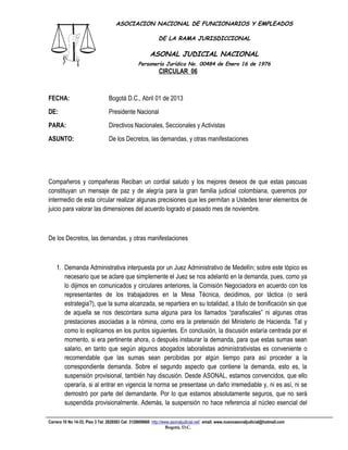 ASOCIACION NACIONAL DE FUNCIONARIOS Y EMPLEADOS

                                                            DE LA RAMA JURISDICCIONAL

                                                       ASONAL JUDICIAL NACIONAL
                                                 Personería Jurídica No. 00484 de Enero 16 de 1976
                                                            CIRCULAR 06
                                                                       Filial CUT-Fenaltrase



FECHA:                           Bogotá D.C., Abril 01 de 2013
DE:                              Presidente Nacional
PARA:                            Directivos Nacionales, Seccionales y Activistas
ASUNTO:                          De los Decretos, las demandas, y otras manifestaciones




Compañeros y compañeras Reciban un cordial saludo y los mejores deseos de que estas pascuas
constituyan un mensaje de paz y de alegría para la gran familia judicial colombiana, queremos por
intermedio de esta circular realizar algunas precisiones que les permitan a Ustedes tener elementos de
juicio para valorar las dimensiones del acuerdo logrado el pasado mes de noviembre.



De los Decretos, las demandas, y otras manifestaciones



    1. Demanda Administrativa interpuesta por un Juez Administrativo de Medellín; sobre este tópico es
       necesario que se aclare que simplemente el Juez se nos adelantó en la demanda, pues, como ya
       lo dijimos en comunicados y circulares anteriores, la Comisión Negociadora en acuerdo con los
       representantes de los trabajadores en la Mesa Técnica, decidimos, por táctica (o será
       estrategia?), que la suma alcanzada, se repartiera en su totalidad, a título de bonificación sin que
       de aquella se nos descontara suma alguna para los llamados “parafiscales” ni algunas otras
       prestaciones asociadas a la nómina, como era la pretensión del Ministerio de Hacienda. Tal y
       como lo explicamos en los puntos siguientes. En conclusión, la discusión estaría centrada por el
       momento, si era pertinente ahora, o después instaurar la demanda, para que estas sumas sean
       salario, en tanto que según algunos abogados laboralistas administrativistas es conveniente o
       recomendable que las sumas sean percibidas por algún tiempo para así proceder a la
       correspondiente demanda. Sobre el segundo aspecto que contiene la demanda, esto es, la
       suspensión provisional, también hay discusión. Desde ASONAL, estamos convencidos, que ello
       operaría, si al entrar en vigencia la norma se presentase un daño irremediable y, ni es así, ni se
       demostró por parte del demandante. Por lo que estamos absolutamente seguros, que no será
       suspendida provisionalmente. Además, la suspensión no hace referencia al núcleo esencial del

Carrera 10 No 14-33, Piso 3 Tel: 2828583 Cel: 3128609660 http://www.asonaljudicial.net/ email. www.nuevoasonaljudicial@hotmail.com
                                                                  Bogotá, D.C.
 
