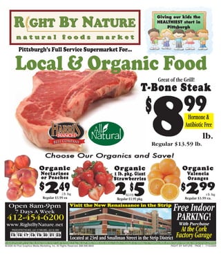 Giving our kids the
                                                                                                                                                                                                          HEALTHIEST start in
                                                                                                                                                                                                              Pittsburgh




                 Pittsburgh’s Full Service Supermarket For...

              Local & Organic Food
                                                                                                                                                                                                           Great of the Grill!
                                                                                                                                                                                     T-Bone Steak




                                                     Choose Our Organics and Save!
                                                                                                                                                                                           $
                                                                                                                                                                                                    8
                                                                                                                                                                                                   Regular $13.59 lb.
                                                                                                                                                                                                                                              99 Hormone &
                                                                                                                                                                                                                                                Antibiotic Free
                                                                                                                                                                                                                                                                       lb.


                                             Organic                                                                                             Organic                                                                                    Organic
                                               Nectarines                                                                                        1 lb. pkg. Giant                                                                                 Valencia
                                               or Peaches                                                                                        Strawberries                                                                                     Oranges
                                             $       249      2 lb. Bag
                                                  Regular $3.99 ea
                                                                                                                                                  25      PKGS FOR
                                                                                                                                                                      $
                                                                                                                                                     Regular $3.99 pkg.
                                                                                                                                                                                                                                          $      299        4 lb. Bag
                                                                                                                                                                                                                                               Regular $3.99 ea.

    Open 8am-9pm
              7 Days A Week
                                                                                      Visit the New Renaissance in the Strip
                                                                                                                                                                                                                                Free Indoor
  412-454-6200                                                                                                                                                                                                                   PARKING!
                                                                                                                                                                                                                                 With Purchase
 www.RightByNature.net
         PRICES EFFECTIVE WED., JULY. 15 THRU WED., JULY. 22, 2009                                                                                                                                                                    At the Cork
       Wed.    Thurs.    Fri.
       15 16 17 18 19 20 21 22
                                 Sat.     Sun.    Mon.    Tues.     Wed.


                                                                                      Located at 23rd and Smallman Street in the Strip District                                                                                     Factory Garage
TO ASSURE SUFFICIENT SUPPLY OF SALE ITEMS, WE MUST RESERVE THE RIGHT TO LIMIT THE PURCHASE OF SALE ITEMS, EXCEPT WHERE OTHERWISE NOTED. NONE SOLD TO DEALERS OF WHOLESALERS. NOT RESPONSIBLE FOR TYPOGRAPHICAL ERRORS. ARTWORK FOR DISPLAY PURPOSES ONLY. THANK YOU FOR YOUR COOPERATION.
@2009 Ad Post Graphics Media Marketing, Inc. All Rights Reserved. 888.698.8845                                                                                                                                               RIGHT BY NATURE - PAGE 1 - 7/15/2009
 