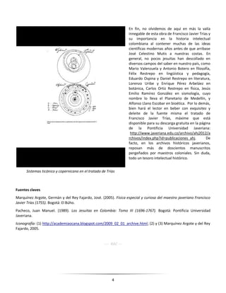 4
En fin, no olvidemos de aquí en más la valía
innegable de esta obra de Francisco Javier Trías y
su importancia en la historia intelectual
colombiana al contener muchas de las ideas
científicas modernas años antes de que arribase
José Celestino Mutis a nuestras costas. En
general, no pocos jesuitas han descollado en
diversos campos del saber en nuestro país, como
Mario Valenzuela y Antonio Botero en filosofía,
Félix Restrepo en lingüística y pedagogía,
Eduardo Ospina y Daniel Restrepo en literatura,
Lorenzo Uribe y Enrique Pérez Arbeláez en
botánica, Carlos Ortiz Restrepo en física, Jesús
Emilio Ramírez González en sismología, cuyo
nombre lo lleva el Planetario de Medellín, y
Alfonso Llano Escobar en bioética. Por lo demás,
bien hará el lector en beber con exquisitez y
deleite de la fuente misma el tratado de
Francisco Javier Trías, máxime que está
disponible para su descarga gratuita en la página
de la Pontificia Universidad Javeriana:
http://www.javeriana.edu.co/archivo/ahj2012/a
rchivos/index.php?id=publicaciones_ahj. De
facto, en los archivos históricos javerianos,
reposan más de doscientos manuscritos
pergeñados por maestros coloniales. Sin duda,
todo un tesoro intelectual histórico.
Fuentes claves
Marquínez Argote, Germán y del Rey Fajardo, José. (2005). Física especial y curiosa del maestro javeriano Francisco
Javier Trías (1755). Bogotá: El Búho.
Pacheco, Juan Manuel. (1989). Los Jesuitas en Colombia: Tomo III (1696-1767). Bogotá: Pontificia Universidad
Javeriana.
Iconografía: (1) http://academiaocana.blogspot.com/2009_02_01_archive.html; (2) y (3) Marquínez Argote y del Rey
Fajardo, 2005.
---- RAC ---
Sistemas ticónico y copernicano en el tratado de Trías
 