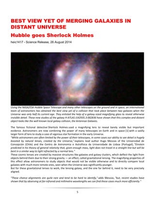 5
BEST VIEW YET OF MERGING GALAXIES IN
DISTANT UNIVERSE
Hubble goes Sherlock Holmes
heic1417 - Science Release, 26 August 2014
Using the NASA/ESA Hubble Space Telescope and many other telescopes on the ground and in space, an international
team of astronomers has obtained the best view yet of a collision that took place between two galaxies when the
Universe was only half its current age. They enlisted the help of a galaxy-sized magnifying glass to reveal otherwise
invisible detail. These new studies of the galaxy H-ATLAS J142935.3-002836 have shown that this complex and distant
object looks like the well-known local galaxy collision, the Antennae Galaxies.
The famous fictional detective Sherlock Holmes used a magnifying lens to reveal barely visible but important
evidence. Astronomers are now combining the power of many telescopes on Earth and in space [1] with a vastly
larger form of lens to study a case of vigorous star formation in the early Universe.
"While astronomers are often limited by the power of their telescopes, in some cases our ability to see detail is hugely
boosted by natural lenses, created by the Universe," explains lead author Hugo Messias of the Universidad de
Concepción (Chile) and the Centro de Astronomia e Astrofísica da Universidade de Lisboa (Portugal), "Einstein
predicted in his theory of general relativity that, given enough mass, light does not travel in a straight line but will be
bent in a similar way to light refracted by a normal lens."
These cosmic lenses are created by massive structures like galaxies and galaxy clusters, which deflect the light from
objects behind them due to their strong gravity — an effect, called gravitational lensing. The magnifying properties of
this effect allow astronomers to study objects that would not be visible otherwise and to directly compare local
galaxies with much more remote ones, seen when the Universe was significantly younger.
But for these gravitational lenses to work, the lensing galaxy, and the one far behind it, need to be very precisely
aligned.
"These chance alignments are quite rare and tend to be hard to identify," adds Messias, "but, recent studies have
shown that by observing at far-infrared and millimetre wavelengths we can find these cases much more efficiently."
 