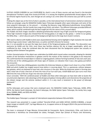 6
H-ATLAS J142935.3-002836 (or just H1429-0028 for short) is one of these sources and was found in the Herschel
Astrophysical Terahertz Large Area Survey (H-ATLAS). It is among the brightest gravitationally lensed objects in the
far-infrared regime found so far, even though we are seeing it at a time when the Universe was just half its current
age.
Probing this object was at the limit of what is possible, so the international team of astronomers started an extensive
follow-up campaign using the NASA/ESA Hubble Space Telescope alongside other space telescopes and some of the
most powerful telescopes on the ground — including the Atacama Large Millimeter/submillimeter Array (ALMA),
the Keck Observatory, the Karl Jansky Very Large Array (JVLA), and others. The different telescopes provided different
views, which could be combined to get the best insight yet into the nature of this unusual object.
The Hubble and Keck images revealed a detailed gravitationally-induced ring of light around the foreground galaxy.
These high resolution images also showed that the lensing galaxy is an edge-on disc galaxy — similar to our galaxy,
the Milky Way — which obscures parts of the background light due to the large dust clouds it contains.
"We need to observe with Hubble to find cases of gravitational lensing and to highlight in high resolution the clues left
by these huge cosmic lenses", adds Rob Ivison, co-author and ESO's Director for Science
But, it is not possible to see past the large dust clouds of the foreground galaxy with Hubble. The obscuration was
overcome by ALMA and the JVLA, since these two facilities observe the sky at longer wavelengths, which are
unaffected by dust. Using the combined data the team discovered that the background system was actually an
ongoing collision between two galaxies.
Further characterisation of the object was undertaken by ALMA which traced carbon monoxide, allowing for detailed
studies of star formation mechanisms in galaxies and for the motion of the material in the galaxy to be measured.
This confirmed that the lensed object is indeed an ongoing galactic collision forming hundreds of new stars each year,
and that one of the colliding galaxies still shows signs of rotation; an indication that it was a disc galaxy just before
this encounter.
The system of these two colliding galaxies resembles the Antennae Galaxies an object much closer to us than H1429-
0028 and which Hubble has imaged several times before in stunning detail. This is a spectacular collision between
two galaxies, which are believed to have had a disc structure in the past. While the Antennae system is forming stars
with a total rate of only a few tens of times the mass of our Sun each year, H1429-0028 each year turns more than
400 times the mass of the Sun of gas into new stars each year.
Ivison concludes: "With the combined power of Hubble and these other telescopes we have been able to locate this
very fortunate alignment, take advantage of the foreground galaxy's lensing effects and characterise the properties of
this distant merger and the extreme starburst within it. It is very much a testament to the power of telescope
teamwork."
Notes
[1] The telescopes and surveys that were employed were: the NASA/ESA Hubble Space Telescope, ALMA, APEX,
VISTA, the Gemini South telescope, the Keck-II telescope, the NASA Spitzer Space Telescope, the Jansky Very Large
Array, CARMA, IRAM, and SDSS and WISE.
More information
The Hubble Space Telescope is a project of international cooperation between ESA and NASA.
This research was presented in a paper entitled "Herschel-ATLAS and ALMA HATLAS J142935.3-002836, a lensed
major merger at redshift 1.027", by Hugo Messias et al., to appear online on 26 August 2014 in the journal Astronomy
& Astrophysics.
The team is composed of Hugo Messias (Universidad de Concepción, Barrio Universitario, Chile, and Centro de
Astronomia e Astrofísica da Universidade de Lisboa, Portugal), Simon Dye (School of Physics and Astronomy,
 