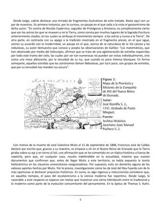 5
Desde luego, cabría destacar una miríada de fragmentos ilustrativos de este tratado. Baste aquí con un
par de muestras. En primera instancia, por lo curioso, un pasaje en el que salta a la vista el geocentrismo de
dicho autor: “En contra de Nicolás Copérnico, seguidor de Protágoras y Aristarco, es completamente cierto
que son los astros los que se mueven y no la Tierra, como consta por muchos lugares de la Sagrada Escritura
anteriormente citados, en los cuales se atribuye el movimiento siempre a los astros y nunca a la Tierra”. De
otra parte, en contraste con su apego a la tradición mostrado en el fragmento previo, en el que sigue,
vemos su acuerdo con la modernidad, un pasaje en el que, acerca de la naturaleza de la Vía Láctea y las
nebulosas, su autor demuestra que conoce y acepta las observaciones de Galileo: “Los matemáticos, que
han observado por medio del telescopio, afirman que se trata de una aglomeración de estrellas esparcidas
por todo este tramo del cielo, las cuales por ser tan numerosas no pueden ser vistas individualmente, sino
como una masa albiscente, por la tenuidad de su luz, que cuando es poco intensa blanquea. En forma
semejante, aquellas estrellas que los astrónomos llaman Nebulosas, por lucir poco, son grupos de estrellas,
que por su tenuidad nos mandan luz oscura”.
Con motivo de la muerte de José Celestino Mutis el 11 de septiembre de 1808, Francisco José de Caldas
declaró por escrito que, gracias a su maestro, se empezó a oír en el Nuevo Reino de Granada que la Tierra
giraba sobre su eje y en torno al Sol, una afirmación que se ha convertido en un tópico histórico a fuerza de
repetirla, pero que, en cualquier caso, resulta indefendible en la actualidad, máxime que existen
documentos que confirman que, antes de llegar Mutis a este territorio, se había expuesto la teoría
heliocéntrica en los claustros universitarios neogranadinos. Por supuesto, esto sin demérito alguno de los
valiosos aportes hechos por Mutis. Por lo previo, investigaciones como las de José del Rey Fajardo son de lo
más oportunas al deshacer prejuicios históricos. En suma, es algo ingenuo y reduccionista considerar que,
en aquellos tiempos, el paso del escolasticismo a la ciencia moderna fue repentino. Desde luego, lo
razonable a este respecto es toparse con textos que muestran una cierta hibridación entre lo tradicional y
lo moderno como parte de la evolución concomitante del pensamiento. En la óptica de Thomas S. Kuhn,
 