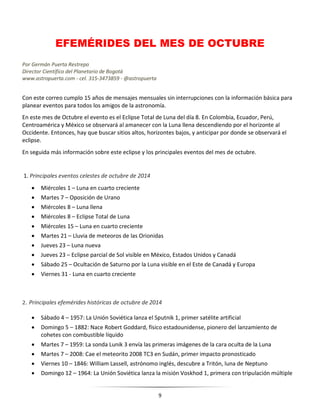 9
EFEMÉRIDES DEL MES DE OCTUBRE
Por Germán Puerta Restrepo
Director Científico del Planetario de Bogotá
www.astropuerta.com - cel. 315-3473859 - @astropuerta
Con este correo cumplo 15 años de mensajes mensuales sin interrupciones con la información básica para
planear eventos para todos los amigos de la astronomía.
En este mes de Octubre el evento es el Eclipse Total de Luna del día 8. En Colombia, Ecuador, Perú,
Centroamérica y México se observará al amanecer con la Luna llena descendiendo por el horizonte al
Occidente. Entonces, hay que buscar sitios altos, horizontes bajos, y anticipar por donde se observará el
eclipse.
En seguida más información sobre este eclipse y los principales eventos del mes de octubre.
1. Principales eventos celestes de octubre de 2014
 Miércoles 1 – Luna en cuarto creciente
 Martes 7 – Oposición de Urano
 Miércoles 8 – Luna llena
 Miércoles 8 – Eclipse Total de Luna
 Miércoles 15 – Luna en cuarto creciente
 Martes 21 – Lluvia de meteoros de las Orionidas
 Jueves 23 – Luna nueva
 Jueves 23 – Eclipse parcial de Sol visible en México, Estados Unidos y Canadá
 Sábado 25 – Ocultación de Saturno por la Luna visible en el Este de Canadá y Europa
 Viernes 31 - Luna en cuarto creciente
2. Principales efemérides históricas de octubre de 2014
 Sábado 4 – 1957: La Unión Soviética lanza el Sputnik 1, primer satélite artificial
 Domingo 5 – 1882: Nace Robert Goddard, físico estadounidense, pionero del lanzamiento de
cohetes con combustible líquido
 Martes 7 – 1959: La sonda Lunik 3 envía las primeras imágenes de la cara oculta de la Luna
 Martes 7 – 2008: Cae el meteorito 2008 TC3 en Sudán, primer impacto pronosticado
 Viernes 10 – 1846: William Lassell, astrónomo inglés, descubre a Tritón, luna de Neptuno
 Domingo 12 – 1964: La Unión Soviética lanza la misión Voskhod 1, primera con tripulación múltiple
 