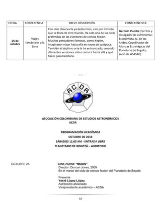 10
---- RAC ----
ASOCIACIÓN COLOMBIANA DE ESTUDIOS ASTRONÓMICOS
ACDA
PROGRAMACIÓN ACADÉMICA
OCTUBRE DE 2014
SÁBADOS 11:00 AM - ENTRADA LIBRE
PLANETARIO DE BOGOTÁ – AUDITORIO
OCTUBRE 25 CINE-FORO: “MOON”
Director: Duncan Jones, 2009
En el marco del ciclo de ciencia ficción del Planetario de Bogotá
Presenta:
Yesid López López
Astrónomo aficionado
Vicepresidente académico – ACDA
FECHA CONFERENCIA BREVE DESCRIPCIÓN CONFERENCISTA
25 de
octubre
Viajes
fantásticos a la
Luna
Con sólo observarla ya deducimos, casi por instinto,
que se trata de otro mundo. Ha sido una de las divas
preferidas de los escritores de ciencia ficción.
Muchos pensadores famosos, como Kepler,
imaginaron viajar hacia ella en naves de su época.
También el séptimo arte la ha entronizado, creando
diferentes versiones sobre cómo ir hasta allá y qué
hacer para habitarla.
Germán Puerta (Escritor y
divulgador de astronomía;
Economista, U. de los
Andes; Coordinador de
Alianzas Estratégicas del
Planetario de Bogotá;
socio de ASASAC)
 