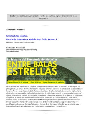 12
---- RAC ----
Astronomía Medellín
Entre las balas, estrellas.
Historia del Planetario de Medellín Jesús Emilio Ramírez, S. J.
Invitado: Gabriel Jaime Gómez Carder.
Redacción Planetario
planetariomedellin@parqueexplora.org
@planetariomed
En los 30 años del Planetario de Medellín, compartamos la historia de la Astronomía en Antioquia, sus
protagonistas, el origen del Planetario como proyecto cultural y científico para la ciudad, la sociedad Julio
Garavito Armero para el estudio de la Astronomía, el paso del planetario electromecánico al planetario
electrónico computarizado, el planetario en tiempos de crisis, la astronomía en una ciudad en guerra, el
sesquicentenario del Kosmos de Humboldt en Medellín y Alemania, la ciencia de la libertad, la educación y
la dignidad, el planetario como proyecto fundado en los ideales de Francisco José de Caldas y más.
Durante veinte años director del Planetario de Medellín y miembro de la Conferencia Internacional de
Directores de Planetarios IPDC. Actual director de Endeavour Expeditions, programa de divulgación
científica en Astronomía, Ciencias Naturales e Historia de la Ciencia en Colombia que se efectúa local e
internacionalmente a través de cursos, conferencias, observaciones y expediciones.
Colabora con las Circulares, enviando los eventos que realizará el grupo de astronomía al que
perteneces.
 