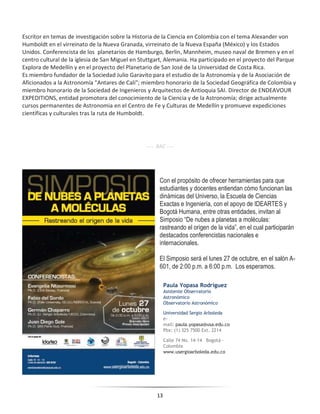 13
Escritor en temas de investigación sobre la Historia de la Ciencia en Colombia con el tema Alexander von
Humboldt en el virreinato de la Nueva Granada, virreinato de la Nueva España (México) y los Estados
Unidos. Conferencista de los planetarios de Hamburgo, Berlin, Mannheim, museo naval de Bremen y en el
centro cultural de la iglesia de San Miguel en Stuttgart, Alemania. Ha participado en el proyecto del Parque
Explora de Medellín y en el proyecto del Planetario de San José de la Universidad de Costa Rica.
Es miembro fundador de la Sociedad Julio Garavito para el estudio de la Astronomía y de la Asociación de
Aficionados a la Astronomía "Antares de Cali"; miembro honorario de la Sociedad Geográfica de Colombia y
miembro honorario de la Sociedad de Ingenieros y Arquitectos de Antioquia SAI. Director de ENDEAVOUR
EXPEDITIONS, entidad promotora del conocimiento de la Ciencia y de la Astronomía; dirige actualmente
cursos permanentes de Astronomia en el Centro de Fe y Culturas de Medellín y promueve expediciones
científicas y culturales tras la ruta de Humboldt.
---- RAC ----
Con el propósito de ofrecer herramientas para que
estudiantes y docentes entiendan cómo funcionan las
dinámicas del Universo, la Escuela de Ciencias
Exactas e Ingeniería, con el apoyo de IDEARTES y
Bogotá Humana, entre otras entidades, invitan al
Simposio “De nubes a planetas a moléculas:
rastreando el origen de la vida”, en el cual participarán
destacados conferencistas nacionales e
internacionales.
El Simposio será el lunes 27 de octubre, en el salón A-
601, de 2:00 p.m. a 6:00 p.m. Los esperamos.
Paula Yopasa Rodríguez
Asistente Observatorio
Astronómico
Observatorio Astronómico
Universidad Sergio Arboleda
e-
mail: paula.yopasa@usa.edu.co
Pbx: (1) 325 7500 Ext. 2214
Calle 74 No. 14-14 Bogotá -
Colombia
www.usergioarboleda.edu.co
 