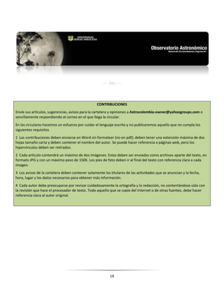 14
---- RAC ----
CONTRIBUCIONES
Envíe sus artículos, sugerencias, avisos para la cartelera y opiniones a Astrocolombia-owner@yahoogroups.com o
sencillamente respondiendo al correo en el que llega la circular.
En las circulares hacemos un esfuerzo por cuidar el lenguaje escrito y no publicaremos aquello que no cumpla los
siguientes requisitos
1 Las contribuciones deben enviarse en Word sin formatear (no en pdf); deben tener una extensión máxima de dos
hojas tamaño carta y deben contener el nombre del autor. Se puede hacer referencia a páginas web, pero los
hipervínculos deben ser retirados.
2 Cada artículo contendrá un máximo de dos imágenes. Estas deben ser enviadas como archivos aparte del texto, en
formato JPG y con un máximo peso de 150K. Los pies de foto deben ir al final del texto con referencia clara a cada
imagen.
3 Los avisos de la cartelera deben contener solamente los titulares de las actividades que se anuncian y la fecha,
hora, lugar y los datos necesarios para obtener más información.
4 Cada autor debe preocuparse por revisar cuidadosamente la ortografía y la redacción, no contentándose sólo con
la revisión que hace el procesador de texto. Todo aquello que se copie del Internet o de otras fuentes, debe hacer
referencia clara al autor original.
 