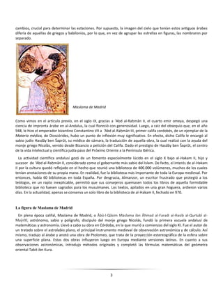 3
cambios, crucial para determinar las estaciones. Por supuesto, la imagen del cielo que tenían estos antiguos árabes
difería de aquellas de griegos y babilonios, por lo que, en vez de agrupar las estrellas en figuras, las nombraron por
separado.
Como vimos en el artículo previo, en el siglo IX, gracias a ʻAbd al-Raḥmān II, el cuarto emir omeya, despegó una
ciencia de impronta árabe en al-Andalus, la cual floreció con generosidad. Luego, a raíz del obsequio que, en el año
948, le hizo el emperador bizantino Constantino VII a ʻAbd al-Raḥmān III, primer califa cordobés, de un ejemplar de la
Materia médica, de Dioscórides, hubo un punto de inflexión muy significativo. En efecto, dicho Califa le encargó al
sabio judío Hasdāy ben Šaprūt, su médico de cámara, la traducción de aquella obra, la cual realizó con la ayuda del
monje griego Nicolás, venido desde Bizancio a petición del Califa. Dado el prestigio de Hasdāy ben Šaprūt, el centro
de la vida intelectual y científica judía paso del Próximo Oriente a la Península Ibérica.
La actividad científica andalusí gozó de un fomento especialmente lúcido en el siglo X bajo al-Hakam II, hijo y
sucesor de ʻAbd al-Raḥmān II, considerado como el gobernante más sabio del Islam. De facto, el interés de al-Hakam
II por la cultura quedó reflejado en el hecho que reunió una biblioteca de 400.000 volúmenes, muchos de los cuales
tenían anotaciones de su propia mano. En realidad, fue la biblioteca más importante de toda la Europa medieval. Por
entonces, había 60 bibliotecas en toda España. Por desgracia, Almanzor, un escritor frustrado que protegió a los
teólogos, en un rapto inexplicable, permitió que sus consejeros quemasen todos los libros de aquella formidable
biblioteca que no fuesen sagrados para los musulmanes. Los textos, apilados en una gran hoguera, ardieron varios
días. En la actualidad, apenas se conserva un solo libro de la biblioteca de al-Hakam II, fechado en 970.
La figura de Maslama de Madrid
En plena época califal, Maslama de Madrid, o Âbû-l-Qâsim Maslama ibn Âhmad al-Faradi al-Hasib al-Qurtubî al-
Maŷrîtî, astrónomo, sabio y polígrafo, discípulo del monje griego Nicolás, fundó la primera escuela andalusí de
matemáticas y astronomía. Llevó a cabo su obra en Córdoba, en la que murió a comienzos del siglo XI. Fue el autor de
un tratado sobre el astrolabio plano, el principal instrumento medieval de observación astronómica y de cálculo. Así
mismo, tradujo al árabe y anotó una obra de Ptolomeo, que trata de la proyección estereográfica de la esfera sobre
una superficie plana. Estas dos obras influyeron luego en Europa mediante versiones latinas. En cuanto a sus
observaciones astronómicas, introdujo métodos originales y completó las fórmulas matemáticas del geómetra
oriental Tabit ibn Kura.
Maslama de Madrid
 