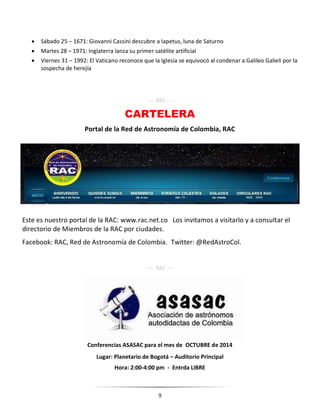 9
 Sábado 25 – 1671: Giovanni Cassini descubre a Iapetus, luna de Saturno
 Martes 28 – 1971: Inglaterra lanza su primer satélite artificial
 Viernes 31 – 1992: El Vaticano reconoce que la Iglesia se equivocó al condenar a Galileo Galieli por la
sospecha de herejía
---- RAC ----
CARTELERA
Portal de la Red de Astronomía de Colombia, RAC
Este es nuestro portal de la RAC: www.rac.net.co Los invitamos a visitarlo y a consultar el
directorio de Miembros de la RAC por ciudades.
Facebook: RAC, Red de Astronomía de Colombia. Twitter: @RedAstroCol.
---- RAC ----
Conferencias ASASAC para el mes de OCTUBRE de 2014
Lugar: Planetario de Bogotá – Auditorio Principal
Hora: 2:00-4:00 pm - Entrda LIBRE
 