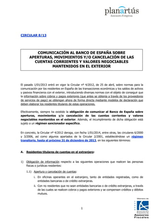 CIRCULAR 8/13




          COMUNICACIÓN AL BANCO DE ESPAÑA SOBRE
       APERTURAS, MOVIMIENTOS Y/O CANCELACIÓN DE LAS
         CUENTAS CORRIENTES Y VALORES NEGOCIABLES
                MANTENIDOS EN EL EXTERIOR



El pasado 1/01/2013 entró en vigor la Circular nº 4/2012, de 25 de abril, sobre normas para la
comunicación por los residentes en España de las transacciones económicas y los saldos de activos
y pasivos financieros con el exterior, introduciendo diversas normas con el objeto de conseguir que
la información sobre cobros y pagos exteriores (que antes se obtenía a través de los proveedores
de servicios de pago) se obtengan ahora de forma directa mediante modelos de declaración que
deben elaborar los residentes titulares de estas operaciones.

Efectivamente, siempre ha existido la obligación de comunicar al Banco de España sobre
aperturas, movimientos y/o cancelación de las cuentas corrientes y valores
negociables mantenidos en el exterior. Además, el incumplimiento de dicha obligación está
sujeto a un régimen sancionador específico.


En concreto, la Circular nº 4/2012 deroga, con fecha 1/01/2014, entre otras, las circulares 6/2000
y 3/2006, así como algunos apartados de la Circular 2/2001, estableciéndose un régimen
transitorio, hasta el próximo 31 de diciembre de 2013, en los siguientes términos:



A.   Residentes titulares de cuentas en el extranjero:


1)   Obligación de información respecto a las siguientes operaciones que realicen las personas
     físicas o jurídicas residentes:

     1.1) Apertura y cancelación de cuentas:
          i. En oficinas operantes en el extranjero, tanto de entidades registradas, como de
             entidades bancarias o de crédito extranjeras.
          ii. Con no residentes que no sean entidades bancarias o de crédito extranjeras, a través
              de las cuales se realicen cobros y pagos exteriores y se compensen créditos y débitos
              mutuos.




                                                1
 