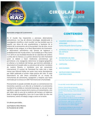 1
CIRCULAR 849
Junio 25 de 2016
CONTENIDO
 VIAJEROS MEDIEVALES: LEÓN EL
AFRICANO
Carlos Eduardo Sierra Cuartas
 ASTRONAUTAS BAJO TIERRA: LA ANTESALA
DEL ESPACIO
ESA.int
 EFEMERIDES DEL MES
Germán Puerta Restrepo
 CARTELERA
 NOS ESCRIBEN
 INSTRUCCIONES PARA ENVIAR
CONTRIBUCIONES
Circular RAC número 849 junio 25 de 2016
Director: Antonio Bernal González
Consejo Editorial: José Roberto Vélez Múnera,
Germán Puerta Restrepo, Carlos Eduardo Sierra
Cuartas
Montaje: Ángela María Tamayo Cadavid.
Página Web: www.rac.net.co
Para suscribirse escriba un correo en blanco a:
Astrocolombia-subscribe@yahoogroups.com
Contribuciones, sugerencias y opiniones:
Astrocolombia-owner@yohoogroups.com.
Ver condiciones en la última página.
Las opiniones emitidas en esta circular son
responsabilidad exclusiva de sus autores
Apreciados amigos de la astronomía:
En el mundo hay imponentes y preciosos observatorios
astronómicos. Los hay de altísima tecnología, abanderando la
investigación científica a nivel mundial. Los hay también que sin
aquella, son obras de arte arquitectónico y bastiones de la
historia de la astronomía y de la humanidad. Uno de ellos, no sin
embargo el más antiguo, es el Real Observatorio de Greenwich,
el observatorio astronómico más famoso de Inglaterra y
probablemente del mundo entero. Fue fundado por el Rey Carlos
II en 1675 en una localidad elevada de los suburbios de Londres
a orillas del río Támesis y su primer director fue John Flamsteed
quien se dedicó a hacer mediciones astronómicas que
permitieran a los navegantes determinar la longitud geográfica
en altamar y la medición del tiempo, que terminó valiéndole al
observatorio el trazado sobre su estructura del primer meridiano
de nuestro Planeta, o meridiano cero por convención
internacional. El sucesor de Flamsteed fue nada más y nada
menos que Edmund Halley con quien tuvo serias discrepancias
por haber publicado el primer mapa preciso del cielo. El viejo
observatorio ha sido ahora convertido en un museo de
instrumentos de astronomía, navegación y relojería, que fuera
nominado por la Unesco en 1997 Patrimonio de la Humanidad.
Precisamente el pasado veintidós de junio se conmemoraron los
trescientos cuarenta y un años de su fundación y la astronomía
mundial le ha rendido un merecido homenaje, no solo por lo que
significó su aporte al avance de la ciencia y el conocimiento, sino
por haber sido la cuna de la medición del tiempo y el habernos
dado la longitud geográfica, hora con la que todos los días nos
levantamos, vamos al trabajo y luego a cenar en la noche.
Un abrazo para todos,
José Roberto Vélez Múnera
Ex Presidente de la RAC
 