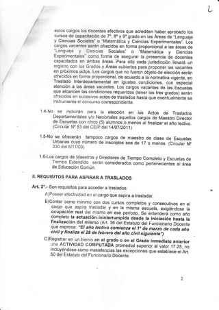 L
i/ estos cargos los docentes efect¡vos que acred¡ten haber aprobado los
r cursos de capacitación de 70, 8o y go grado en las Areas de,,Lenguaje
: y Ciencias Sociales" o.Matemática y Ciencias Experimentales,,. Los
cargos vacantes serán ofrecidos en forma proporc¡onal a las áreas de
"Lenguaje y Ciencias Sociales,, o .Matemátjca y Ciencias
Exper¡mentales" como forma de asegurar la presencia de docentes
capacitados en ambas áreas. para ello cada jurisdicc¡ón llevará un
registro con los Grados y Áreas cubiertos para proponer las vacantes
en próx¡mos actos. Los cargos que no fueron objeto de elección serán
ofrecidos en forma proporcional, de acuerdo a la normativa vigente, en
Traslado lnterdepartamental en iguales condic¡ones, con
-especial
atención a las áreas vacantes. Los cargos vacantes de las Escuelas
que alcancen las condic¡ones requeridas (tener los tres grados) serán
ofrecidos en sucesivos actos de tras¡ados hasta que eventualmente se
instrumente el concurso correspondiente.
1.4-No- se ¡ncluirán para la elección en los Actos de Traslados
Departamentales y/o Nacionales aquellos cargos de Maestro Director
de Escuelas con cinco (5) alumnos o menos á finalizar el año lect¡vo.
(Circu¡ar No 53 del CEtp det 14t7t2Tj1)
1.5-No.se ofrecerán tampoco cargos de maestro de clase de Escuelas
Urbanas cuyo número de inscr¡ptos sea de 17 o menos. (C¡rcular N.
330 det 6/1jl09)
1.6-Los cargos de ly'aestros y Directores de Tiempo Completo y Escuelas de
Tiempo Éxtendido serán considerados cómo perienecLntes al área
de Educac¡ón Común
II. REQUISITOS PARA ASPIRAR A TRASLADOS
Art. 2'.- Son requisitos para acceder a traslados:
A)poseer efectivjdad en el cargo que asp¡ra a trasladar.
B)Contar como mínimo con dos cursos completos y consecutivos en el
cargo que aspira trasladar y en la misma escuela, exigiéndose la
ocupación real del mismo en ese período. Se entendeÉ como año
completo ta abtuac¡ón in¡nterrumpida ¿es¿e la ¡nic¡áción hasta la
finalizac¡ón del m¡smo (Art. 36 d;l Estatuto de¡ funcionar¡o Oocente
que expresa: "EI año lectivo comienza el 1o de marzo de cada año
c¡vit y f¡natiza et 28 de febrerc det año civit siguiiiiJ,¡
C)Registrar en un bienjo en el grado o en el Grado inmediato anterior
una ACTIV|DAD COMPUTADA promed¡at super¡or al válor ,17.28,
no
incluyéndose como inasjstencias las excepciones quá eiiiolece etart.
50 del Estatuto det Funcionario Docente.
 
