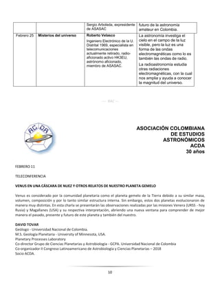 10
Sergio Arboleda, expresidente
de ASASAC
futuro de la astronomía
amateur en Colombia.
Febrero 25 Misterios del universo Roberto Velasco
Ingeniero Electrónico de la U.
Distrital 1969, especialista en
telecomunicaciones
actualmente retirado, radio-
aficionado activo HK3EU,
astrónomo aficionado,
miembro de ASASAC.
La astronomía investiga el
cielo en el campo de la luz
visible, pero la luz es una
forma de las ondas
electromagnéticas como lo es
también las ondas de radio.
La radioastronomía estudia
otras radiaciones
electromagnéticas, con la cual
nos amplia y ayuda a conocer
la magnitud del universo.
---- RAC ---
ASOCIACIÓN COLOMBIANA
DE ESTUDIOS
ASTRONÓMICOS
ACDA
30 años
FEBRERO 11
TELECONFERENCIA
VENUS EN UNA CÁSCARA DE NUEZ Y OTROS RELATOS DE NUESTRO PLANETA GEMELO
Venus es considerado por la comunidad planetaria como el planeta gemelo de la Tierra debido a su similar masa,
volumen, composición y por lo tanto similar estructura interna. Sin embargo, estos dos planetas evolucionaron de
manera muy distintas. En esta charla se presentarán las observaciones realizadas por las misiones Venera (URSS - hoy
Rusia) y Magallanes (USA) y su respectiva interpretación, abriendo una nueva ventana para comprender de mejor
manera el pasado, presente y futuro de este planeta y también del nuestro.
DAVID TOVAR
Geólogo - Universidad Nacional de Colombia.
M.S. Geología Planetaria - University of Minnesota, USA.
Planetary Processes Laboratory
Co-director Grupo de Ciencias Planetarias y Astrobiología - GCPA. Universidad Nacional de Colombia
Co-organizador II Congreso Latinoamericano de Astrobiología y Ciencias Planetarias – 2018
Socio ACDA.
 