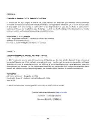 11
FEBRERO 18
ESTUDIANDO UN COMETA CON UN RADIOTELESCOPIO
La disociación del agua origina el radical OH, cuya presencia es detectable por métodos radioastronómicos.
Analizando la línea de emisión espectral de 18 centímetros, correspondiente al hidroxilo OH, se puede deducir su tasa
de producción, y, en consecuencia es posible inferir la tasa de producción de agua. Los resultados de las mediciones
realizadas en Francia con el radiotelescopio de Nançay y en Chile con ALMA, están permitiendo actualmente intentar
construir modelos unificados de la evolución y actividad cometaria.
PEDRO IGNACIO DEAZA RINCÓN
Fìsco y magíster en astronomía - Universidad Nacional de Colombia
Profesor – Universidad Distrital
Miembro de ACDA, LIADA y Sección Italiana de Cometas
FEBRERO 25
EXPLORACIÓN ESPACIAL: PASADO, PRESENTE Y FUTURO
En 2017 celebramos sesenta años del lanzamiento del Sputnik, que dio inicio a la Era Espacial. Desde entonces, la
humanidad ha explorado el Sistema Solar, caminado en la Luna y transformado al mundo con los satélites artificiales.
Sin embargo, menos de seiscientas personas han salido de la Tierra; mayoritariamente gracias a costosos programas
financiados por sus naciones. Por ello, comienza en el siglo XXI una nueva etapa de la exploración del espacio, ya no
liderada por gobiernos sino por empresas privadas que prometen poner al alcance de todos la Frontera Final.
YESID LÓPEZ
Astrónomo aficionado y divulgador científico
Coordinador Grupo de estudio en Exploración Espacial – ACDA
Socio ACDA
En marzo comenzaremos nuestras jornadas mensuales de observación en Maloka
Consulte nuestras actividades en www.ACDA.info
Escríbanos a contacto@acda.info
Llámenos: 2563030 / 3158210120
 