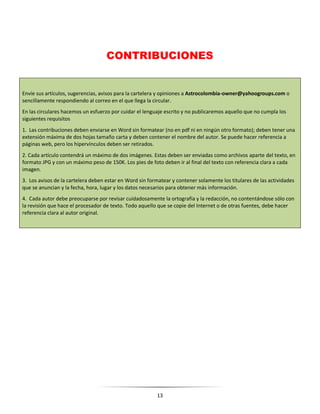 13
CONTRIBUCIONES
Envíe sus artículos, sugerencias, avisos para la cartelera y opiniones a Astrocolombia-owner@yahoogroups.com o
sencillamente respondiendo al correo en el que llega la circular.
En las circulares hacemos un esfuerzo por cuidar el lenguaje escrito y no publicaremos aquello que no cumpla los
siguientes requisitos
1. Las contribuciones deben enviarse en Word sin formatear (no en pdf ni en ningún otro formato); deben tener una
extensión máxima de dos hojas tamaño carta y deben contener el nombre del autor. Se puede hacer referencia a
páginas web, pero los hipervínculos deben ser retirados.
2. Cada artículo contendrá un máximo de dos imágenes. Estas deben ser enviadas como archivos aparte del texto, en
formato JPG y con un máximo peso de 150K. Los pies de foto deben ir al final del texto con referencia clara a cada
imagen.
3. Los avisos de la cartelera deben estar en Word sin formatear y contener solamente los titulares de las actividades
que se anuncian y la fecha, hora, lugar y los datos necesarios para obtener más información.
4. Cada autor debe preocuparse por revisar cuidadosamente la ortografía y la redacción, no contentándose sólo con
la revisión que hace el procesador de texto. Todo aquello que se copie del Internet o de otras fuentes, debe hacer
referencia clara al autor original.
 