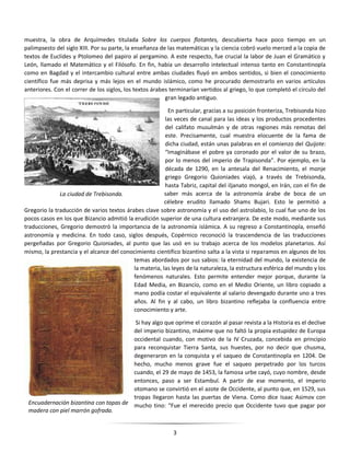 3
muestra, la obra de Arquímedes titulada Sobre los cuerpos flotantes, descubierta hace poco tiempo en un
palimpsesto del siglo XIII. Por su parte, la enseñanza de las matemáticas y la ciencia cobró vuelo merced a la copia de
textos de Euclides y Ptolomeo del papiro al pergamino. A este respecto, fue crucial la labor de Juan el Gramático y
León, llamado el Matemático y el Filósofo. En fin, había un desarrollo intelectual intenso tanto en Constantinopla
como en Bagdad y el intercambio cultural entre ambas ciudades fluyó en ambos sentidos, si bien el conocimiento
científico fue más deprisa y más lejos en el mundo islámico, como he procurado demostrarlo en varios artículos
anteriores. Con el correr de los siglos, los textos árabes terminarían vertidos al griego, lo que completó el círculo del
gran legado antiguo.
En particular, gracias a su posición fronteriza, Trebisonda hizo
las veces de canal para las ideas y los productos procedentes
del califato musulmán y de otras regiones más remotas del
este. Precisamente, cual muestra elocuente de la fama de
dicha ciudad, están unas palabras en el comienzo del Quijote:
“Imaginábase el pobre ya coronado por el valor de su brazo,
por lo menos del imperio de Trapisonda”. Por ejemplo, en la
década de 1290, en la antesala del Renacimiento, el monje
griego Gregorio Quioniades viajó, a través de Trebisonda,
hasta Tabriz, capital del iljanato mongol, en Irán, con el fin de
saber más acerca de la astronomía árabe de boca de un
célebre erudito llamado Shams Bujari. Esto le permitió a
Gregorio la traducción de varios textos árabes clave sobre astronomía y el uso del astrolabio, lo cual fue uno de los
pocos casos en los que Bizancio admitió la erudición superior de una cultura extranjera. De este modo, mediante sus
traducciones, Gregorio demostró la importancia de la astronomía islámica. A su regreso a Constantinopla, enseñó
astronomía y medicina. En todo caso, siglos después, Copérnico reconoció la trascendencia de las traducciones
pergeñadas por Gregorio Quioniades, al punto que las usó en su trabajo acerca de los modelos planetarios. Así
mismo, la prestancia y el alcance del conocimiento científico bizantino salta a la vista si reparamos en algunos de los
temas abordados por sus sabios: la eternidad del mundo, la existencia de
la materia, las leyes de la naturaleza, la estructura esférica del mundo y los
fenómenos naturales. Esto permite entender mejor porque, durante la
Edad Media, en Bizancio, como en el Medio Oriente, un libro copiado a
mano podía costar el equivalente al salario devengado durante uno a tres
años. Al fin y al cabo, un libro bizantino reflejaba la confluencia entre
conocimiento y arte.
Si hay algo que oprime el corazón al pasar revista a la Historia es el declive
del imperio bizantino, máxime que no faltó la propia estupidez de Europa
occidental cuando, con motivo de la IV Cruzada, concebida en principio
para reconquistar Tierra Santa, sus huestes, por no decir que chusma,
degeneraron en la conquista y el saqueo de Constantinopla en 1204. De
hecho, mucho menos grave fue el saqueo perpetrado por los turcos
cuando, el 29 de mayo de 1453, la famosa urbe cayó, cuyo nombre, desde
entonces, paso a ser Estambul. A partir de ese momento, el imperio
otomano se convirtió en el azote de Occidente, al punto que, en 1529, sus
tropas llegaron hasta las puertas de Viena. Como dice Isaac Asimov con
mucho tino: “Fue el merecido precio que Occidente tuvo que pagar por
La ciudad de Trebisonda.
Encuadernación bizantina con tapas de
madera con piel marrón gofrada.
 