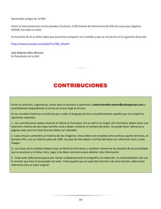 14
Apreciados amigos de La RAC:
Como lo mencionáramos en las pasadas Circulares, el XX Festival de Astronomía de Villa de Leyva que organiza
ASASAC fue todo un éxito.
Se ha hecho de él un bello video que queremos compartir con Ustedes y que se encuentra en la siguiente dirección:
https://www.youtube.com/watch?v=Nl4_3l5tahY
José Roberto Vélez Múnera
Ex Presidente de La RAC
---- RAC ---
CONTRIBUCIONES
Envíe sus artículos, sugerencias, avisos para la cartelera y opiniones a Astrocolombia-owner@yahoogroups.com o
sencillamente respondiendo al correo en el que llega la circular.
En las circulares hacemos un esfuerzo por cuidar el lenguaje escrito y no publicaremos aquello que no cumpla los
siguientes requisitos
1. Las contribuciones deben enviarse en Word sin formatear (no en pdf ni en ningún otro formato); deben tener una
extensión máxima de dos hojas tamaño carta y deben contener el nombre del autor. Se puede hacer referencia a
páginas web, pero los hipervínculos deben ser retirados.
2. Cada artículo contendrá un máximo de dos imágenes. Estas deben ser enviadas como archivos aparte del texto, en
formato JPG y con un máximo peso de 150K. Los pies de foto deben ir al final del texto con referencia clara a cada
imagen.
3. Los avisos de la cartelera deben estar en Word sin formatear y contener solamente los titulares de las actividades
que se anuncian y la fecha, hora, lugar y los datos necesarios para obtener más información.
4. Cada autor debe preocuparse por revisar cuidadosamente la ortografía y la redacción, no contentándose sólo con
la revisión que hace el procesador de texto. Todo aquello que se copie del Internet o de otras fuentes, debe hacer
referencia clara al autor original.
 