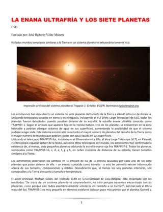 5
LA ENANA ULTRAFRÍA Y LOS SIETE PLANETAS
ESO
Enviado por: José Roberto Vélez Múnera
Hallados mundos templados similares a la Tierra en un sistema planetario extraordinariamente rico.
Los astrónomos han descubierto un sistema de siete planetas del tamaño de la Tierra a sólo 40 años luz de distancia.
Utilizando telescopios basados en tierra y en el espacio, incluyendo el VLT (Very Large Telescope) de ESO, todos los
planetas fueron detectados cuando pasaban delante de su estrella, la estrella enana ultrafría conocida como
TRAPPIST-1. Según el artículo que aparece hoy en la revista Nature, tres de los planetas se encuentran en la zona
habitable y podrían albergar océanos de agua en sus superficies, aumentando la posibilidad de que el sistema
pudiese acoger vida. Este sistema encontrado tiene tanto el mayor número de planetas del tamaño de la Tierra como
el mayor número de mundos que podrían contar con agua líquida en sus superficies.
Utilizando el telescopio TRAPPIST–Sur, instalado en el Observatorio La Silla, el Very Large Telescope (VLT), en Paranal,
y el telescopio espacial Spitzer de la NASA, así como otros telescopios del mundo, los astrónomos han confirmado la
existencia de, al menos, siete pequeños planetas orbitando la estrella enana roja fría TRAPPIST-1. Todos los planetas,
nombrados como TRAPPIST-1b, c, d, e, f, g y h, en orden creciente de distancia de su estrella, tienen tamaños
similares a la Tierra.
Los astrónomos observaron los cambios en la emisión de luz de la estrella causados por cada uno de los siete
planetas que pasan delante de ella - un evento conocido como tránsito - y esto les permitió extraer información
acerca de sus tamaños, composiciones y órbitas. Descubrieron que, al menos los seis planetas interiores, son
comparables a la Tierra en cuanto a tamaño y temperatura.
El autor principal, Michaël Gillon, del Instituto STAR en la Universidad de Lieja (Bélgica) está encantado con los
resultados: "Se trata de un sistema planetario sorprendente, no sólo porque hayamos encontrado tantos
planetas, ¡sino porque son todos asombrosamente similares en tamaño a la Tierra!". Con tan solo el 8% la
masa del Sol, TRAPPIST-1 es muy pequeña en términos estelares (solo un poco más grande que el planeta Júpiter) y,
Impresión artística del sistema planetario Trappist-1. Crédito: ESO/N. Bartmann/spaceengine.org
 