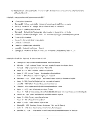 7
 el 4 de Octubre la celebración de los 60 años de la Era del Espacio con el lanzamiento del primer satélite
artificial, el Sputnik I.
Principales eventos celestes de febrero-marzo de 2017
 Domingo 26 – Luna nueva
 Domingo 26 – Eclipse anular de Sol visible en el sur de Argentina y Chile, y en Angola
 Jueves 2 – Ocultación de Ceres por la Luna visible en el sur de Suramérica
 Domingo 5 – Luna en cuarto creciente
 Domingo 5 – Ocultación de Aldebaran por la Luna visible en Norteamérica y el Caribe
 Viernes 10 – Ocultación de Regulus por la Luna visible en Uruguay y el Este de Argentina y Brasil
 Domingo 12 – Luna llena
 Jueves 14 – Conjunción de la Luna y Júpiter
 Lunes 20 – Equinoccio
 Lunes 20 – Luna en cuarto menguante
 Lunes 20 – Conjunción de la Luna y Saturno
 Domingo 26 – Ocultación de Neptuno por la Luna visible en el Este de Africa y el sur de Asia
Principales efemérides históricas de febrero-marzo 2017
 Domingo 26 – 1842: Nace Camile Flammarion, astrónomo francés
 Miércoles 1 – 1966: La sonda Venera 3, primera nave en impactar otro planeta, Venus
 Viernes 3 – 1972: Lanzamiento de la nave Pionner 10
 Jueves 4– 1835: Nace Giovanni Domenico Schiaparelli
 Jueves 4– 1979: La nave Voyager 1 descubre los anillos de Júpiter
 Martes 7 – 1792: Nace el astrónomo inglés John Herschel
 Miércoles 8 – 1979: La nave Voyager 1 descubre volcanes activos en la luna Io de Júpiter
 Jueves 9 – 1934: Nace Yuri Gagarin, primer hombre en el espacio
 Lunes 13 – 1781: William Herschel descubre el planeta Urano
 Lunes 13 – 1855: Nace el astrónomo estadounidense Percival Lowell
 Martes 14 – 1879: Nace el físico alemán Albert Einstein
 Jueves 16 - 1926: El físico estadounidense Robert Goddard lanza el primer cohete con combustible líquido
 Sábado 18 – 1965: Alexei Leonov efectúa la primera caminata espacial
 Jueves 23 – 1840: Primera fotografía de la Luna
 Jueves 23 – 1912: Nace Werner von Braun
 Jueves 23 – 2001: Cae la estación espacial MIR
 Sábado 25 – 1655: Christiaan Huygens descubre a Titán, luna de Saturno
 Martes 28 - 1749: Nace el astrónomo y físico francés, Pierre Laplace
 Miércoles 29 – 1974: La nave Mariner 10 envía las primeras imágenes cercanas de Mercurio
 