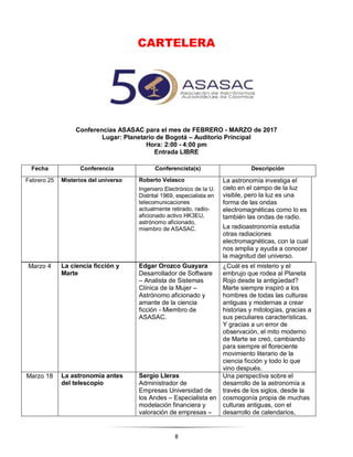 8
CARTELERA
Conferencias ASASAC para el mes de FEBRERO - MARZO de 2017
Lugar: Planetario de Bogotá – Auditorio Principal
Hora: 2:00 - 4:00 pm
Entrada LIBRE
Fecha Conferencia Conferencista(s) Descripción
Febrero 25 Misterios del universo Roberto Velasco
Ingeniero Electrónico de la U.
Distrital 1969, especialista en
telecomunicaciones
actualmente retirado, radio-
aficionado activo HK3EU,
astrónomo aficionado,
miembro de ASASAC.
La astronomía investiga el
cielo en el campo de la luz
visible, pero la luz es una
forma de las ondas
electromagnéticas como lo es
también las ondas de radio.
La radioastronomía estudia
otras radiaciones
electromagnéticas, con la cual
nos amplia y ayuda a conocer
la magnitud del universo.
Marzo 4 La ciencia ficción y
Marte
Edgar Orozco Guayara
Desarrollador de Software
– Analista de Sistemas
Clínica de la Mujer –
Astrónomo aficionado y
amante de la ciencia
ficción - Miembro de
ASASAC.
¿Cuál es el misterio y el
embrujo que rodea al Planeta
Rojo desde la antigüedad?
Marte siempre inspiró a los
hombres de todas las culturas
antiguas y modernas a crear
historias y mitologías, gracias a
sus peculiares características.
Y gracias a un error de
observación, el mito moderno
de Marte se creó, cambiando
para siempre el floreciente
movimiento literario de la
ciencia ficción y todo lo que
vino después.
Marzo 18 La astronomía antes
del telescopio
Sergio Lleras
Administrador de
Empresas Universidad de
los Andes – Especialista en
modelación financiera y
valoración de empresas –
Una perspectiva sobre el
desarrollo de la astronomía a
través de los siglos, desde la
cosmogonía propia de muchas
culturas antiguas, con el
desarrollo de calendarios,
 