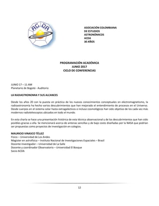 12
ASOCIACIÓN COLOMBIANA
DE ESTUDIOS
ASTRONÓMICOS
ACDA
30 AÑOS
PROGRAMACIÓN ACADÉMICA
JUNIO 2017
CICLO DE CONFERENCIAS
JUNIO 17 – 11 AM
Planetario de Bogotá - Auditorio
LA RADIASTRONOMIA Y SUS ALCANCES
Desde los años 20 con la puesta en práctica de los nuevos conocimientos conceptuales en electromagnetismo, la
radioastronomía ha hecho varios descubrimientos que han mejorado el entendimiento de procesos en el Universo.
Desde cuerpos en el sistema solar hasta extragalácticos e incluso cosmológicos han sido objetivo de los cada vez más
modernos radiotelescopios ubicados en todo el mundo.
En esta charla se hace una presentación histórica de esta técnica observacional y de los descubrimientos que han sido
posibles gracias a ella. Se mencionará acerca de antenas sencillas y de bajo costo diseñadas por la NASA que podrían
ser propuestas como proyectos de investigación en colegios.
MAURICIO VINASCO TÉLLEZ
Físico – Universidad de Los Andes
Magister en astrofísica – Instituto Nacional de Investigaciones Espaciales – Brasil
Docente investigador – Universidad de La Salle
Docente y coordinador Observatorio – Universidad El Bosque
Socio ACDA
 