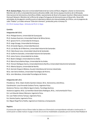 16
Ph.D. Gustavo Rojas, Físico de la Universidad Federal de San Carlos (UFSCar), Magister y Doctor en Astronomía.
Miembro de la UAI y la Sociedad Astronomica Brasilera (SAB). Líder de los equipos brasileros de la Olimpiada
Internacional de Astronomía y Astrofísica (IOAA), representante de Brasil al European Southern Observatory Science
Outreach Network. Miembro de la Oficina de Lengua Portuguesa de Astronomía para el Desarrollo. Desarrolla
actividades de divulgación científica junto al Laboratorio Abierto de Interactividades de UFSCar, con el programa de
radio “Padeia” y el video semanal “Cielo de la Semana”, producido junto a Univesp TV.
CV: Ph.D. Gustavo Rojas - Artículos de Ph.D. G. Rojas
Comités:
Integrantes del S.O.C.
Ph.D. Philippe Eenens, Universidad de Guanajuato.
Ph.D. Gustavo Guerrero, Universidad Federal de Minas Gerais.
Ph.D. Ignacio Ferrín, Universidad de Antioquia.
Ph.D. Jorge Zuluaga, Universidad de Antioquia.
Ph.D. Armando Higuera, Universidad Nacional.
Ph.D. Luis Nuñez de Vil Martinez, Universidad Industrial de Santander.
Ph.D. Fabio Duvan Lora, Universidad Industrial de Santander.
Ph.D. Guillermo Gonzalez, Universidad Industrial de Santander.
Ph.D. Jaime Forero, Universidad de los Andes.
Ph.D. Beatriz Sabogal, Universidad de los Andes.
Ph.D. Maria Gracia Batista Rojas, Universidad de los Andes.
Ph.D. Yeinzon Rodríguez García, Universidad Antonio Nariño y Universidad Industrial de Santander.
Ph.D. Alberto Quijano, Universidad de Nariño.
Ph.D. Germán Chaparro Molano, Escuela Colombiana de Carreras Industriales.
M.Sc. Iván Darío Arellano, Universidad Tecnológica de Pereira.
M.Sc. Jairo Mendoza, Universidad Tecnológica de Pereira.
Integrantes del L.O.C.
Presidencia: M.Sc. Edwin Andrés Quintero Salazar, M.Sc. Astronomía y Astrofísica.
Coordinación: Luisa Fernanda Cardona Torres, Ingeniera Física.
Asistencia Técnica: Jairo Alberto Aguirre Galvis, Tecnólogo Químico.
Asistencia Logística: M.Sc. (c) Hamilton David Galvis Rodríguez, M.Sc., Instrumentación Física.
Est. Luis Eduardo Salazar Manzano, Ingeniería Física.
Est. Juan Pablo Uchima Tamayo, Ingeniería Física.
Est. Daniela Espitia, Ingeniería Física.
Est. Miguel Ángel Parra Patiño, Ingeniería en Sistemas y Computación.
Registro
El proceso de registro inicia al llenar todos los datos en el formulario correspondiente indicado a continuación. A
continuación se debe realizar el pago a través de una de las modalidades aceptadas para el evento.Para finalizar el
 