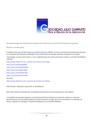20
Apreciados Amigos de la Sociedad Julio Garavito, de la Astronomía y de las Ciencias Espaciales en general.
Reciban un cordial saludo.
El sábado 10 de Junio de 2017 desde las 11:00 Am hasta las 1:00 PM. se tuvo la reunión de la Sociedad Julio Garavito
en el Auditorio del Planetario de Medellín "Jesús Emilio Ramírez González-Antioquia-Colombia con la Charla:
"Cosmología: La Ciencia del Universo - Casi un Siglo Después de la Teoría de Einstein: Status a Junio 2017 del Modelo
Inflación"
https://www.slideshare.net/…/apartes-de-la-charla-cosmologa…
https://youtu.be/dhoylgiABE8
https://youtu.be/CNoaOqh09jw
https://youtu.be/Swg6xrcKgSk
https://youtu.be/HcFdSp0nbpY
https://youtu.be/c91i3FxrAHM
Resumen:
https://www.slideshare.net/…/resume-de-la-charla-cosmologa-…
POR: Herman J. Mosquera Cuesta (Ph. D. Astrophysics)
Nota: Estas charlas promovidas por la Sociedad Julio Garavito son de entrada libre sin costo alguno
La Sociedad Julio Garavito agradece a los Directivos del Parque Explora por permitirle realizar sus reuniones
quincenales que han sido tradicionales por más de 42 años en un lugar que se ha convertido en un referente de
Ciencia, Ingeniería, Tecnología e Industria AeroEspacial en la Ciudad de Medellín.
 