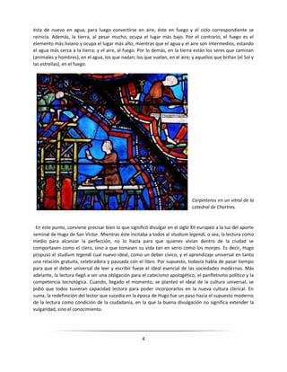 4
ésta de nuevo en agua, para luego convertirse en aire, éste en fuego y el ciclo correspondiente se
reinicia. Además, la tierra, al pesar mucho, ocupa el lugar más bajo. Por el contrario, el fuego es el
elemento más liviano y ocupa el lugar más alto, mientras que el agua y el aire son intermedios, estando
el agua más cerca a la tierra; y el aire, al fuego. Por lo demás, en la tierra están los seres que caminan
(animales y hombres); en el agua, los que nadan; los que vuelan, en el aire; y aquellos que brillan (el Sol y
las estrellas), en el fuego.
Carpinteros en un vitral de la
catedral de Chartres.
En este punto, conviene precisar bien lo que significó divulgar en el siglo XII europeo a la luz del aporte
seminal de Hugo de San Víctor. Mientras éste incitaba a todos al studium legendi, o sea, la lectura como
medio para alcanzar la perfección, no lo hacía para que quienes vivían dentro de la ciudad se
comportasen como el clero, sino a que tomasen su vida tan en serio como los monjes. Es decir, Hugo
propuso el studium legendi cual nuevo ideal, como un deber cívico; y el aprendizaje universal en tanto
una relación gratuita, celebradora y pausada con el libro. Por supuesto, todavía había de pasar tiempo
para que el deber universal de leer y escribir fuese el ideal esencial de las sociedades modernas. Más
adelante, la lectura llegó a ser una obligación para el catecismo apologético, el panfletismo político y la
competencia tecnológica. Cuando, llegado el momento, se planteó el ideal de la cultura universal, se
pidió que todos tuvieran capacidad lectora para poder incorporarlos en la nueva cultura clerical. En
suma, la redefinición del lector que sucedía en la época de Hugo fue un paso hacia el supuesto moderno
de la lectura como condición de la ciudadanía, en la que la buena divulgación no significa extender la
vulgaridad, sino el conocimiento.
 