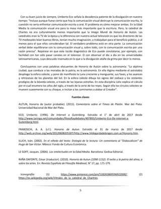 5
Con su buen juicio de siempre, Umberto Eco señala la decadencia patente de la divulgación en nuestro
tiempo: “Incluso aunque fuese cierto que hoy la comunicación visual destruye la comunicación escrita, la
cuestión no sería enfrentar comunicación escrita a oral. El problema es cómo mejorar ambas. En la Edad
Media la comunicación visual era para la masa más importante que la escritura. Pero, la catedral de
Chartes no era culturalmente menos importante que la Imago Mundi de Honorio de Autún. Las
catedrales eran la TV de la época y la diferencia con nuestra actual televisión es que los directores de las
TV medievales leían buenos libros, tenían mucha imaginación, y trabajaban para el beneficio público, o al
menos para el que ellos consideraban tal. El verdadero problema está en otra parte. La comunicación
verbal debe equilibrarse con la comunicación visual y, sobre todo, con la comunicación escrita por una
razón precisa”. Repárese en que este lúcido diagnóstico de Eco puede constatarse, por ejemplo, con
facilidad con tan sólo pasar canales en el televisor. O con observar el día a día en las universidades
latinoamericanas, cuyo descuido insensato en lo que a la divulgación atañe da grima por decir lo menos.
Concluyamos con unas palabras elocuentes de Honorio de Autún sobre la astronomía: “La séptima
ciudad, que conduce a las moradas de la patria, es la astronomía. En ella Higino mediante el astrolabio
despliega la esfera celeste, y pone de manifiesto la Luna creciente y menguante, sus fases, y los avances
y retrocesos de los planetas del Sol. En la esfera celeste dibuja los signos del zodiaco y los restantes
prodigios de la bóveda celeste, a través de las lejanas estrellas. En esta disciplina Julio explica el cálculo
por el cual enumera los años del siglo, a través de la serie de los reyes. Según ella los círculos celestes se
mueven suavemente con su choque, e incitan a los caminantes a alabar al Creador”.
Fuentes claves
AUTUN, Honorio de (autor probable). (2015). Comentario sobre el Timeo de Platón. Mar del Plata:
Universidad Nacional de Mar del Plata.
ECO, Umberto. (1996). De Internet a Gutenberg. Extraído el 1° de abril de 2017 desde
http://www.taringa.net/comunidades/filosofiaydebates/407893/Umberto-Eco-De-internet-a-
Gutemberg.html.
FRABOSCHI, A. A. (s.f.). Honorio de Autun. Extraído el 31 de marzo de 2017 desde
http://web.archive.org/web/20120608205307/http://www.hildegardadebingen.com.ar/Honorio.htm.
ILLICH, Iván. (2002). En el viñedo del texto: Etología de la lectura: Un comentario al “Didascalicon” de
Hugo de San Víctor. México: Fondo de Cultura Económica.
LE GOFF, Jacques. (2006). Los intelectuales en la Edad Media. Barcelona: Gedisa Editorial.
RAÑA DAFONTE, César (traductor). (2010). Honorio de Autun (1090-1152): El exilio y la patria del alma, o
sobre las artes. En: Revista Española de Filosofía Medieval, N° 17, pp. 171-179.
Iconografía: (1) https://www.pinterest.com/pin/518265869596922000/; (2)
https://es.wikipedia.org/wiki/Vitrales_de_la_catedral_de_Chartres.
 