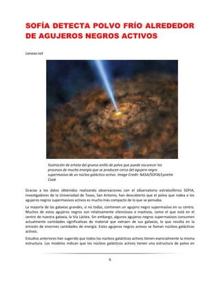 6
SOFÍA DETECTA POLVO FRÍO ALREDEDOR
DE AGUJEROS NEGROS ACTIVOS
Lanasa.net
Gracias a los datos obtenidos realizando observaciones con el observatorio estratosférico SOFIA,
investigadores de la Universidad de Texas, San Antonio, han descubierto que el polvo que rodea a los
agujeros negros supermasivos activos es mucho más compacto de lo que se pensaba.
La mayoría de las galaxias grandes, si no todas, contienen un agujero negro supermasivo en su centro.
Muchos de estos agujeros negros son relativamente silenciosos e inactivos, como el que está en el
centro de nuestra galaxia, la Vía Láctea. Sin embargo, algunos agujeros negros supermasivos consumen
actualmente cantidades significativas de material que extraen de sus galaxias, lo que resulta en la
emisión de enormes cantidades de energía. Estos agujeros negros activos se llaman núcleos galácticos
activos.
Estudios anteriores han sugerido que todos los núcleos galácticos activos tienen esencialmente la misma
estructura. Los modelos indican que los núcleos galácticos activos tienen una estructura de polvo en
Ilustración de artista del grueso anillo de polvo que puede oscurecer los
procesos de mucha energía que se producen cerca del agujero negro
supermasivo de un núcleo galáctico activo. Image Credit: NASA/SOFIA/Lynette
Cook
 
