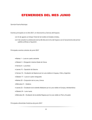 8
EFEMERIDES DEL MES JUNIO
Germán Puerta Restrepo
Eventos principales en el año 2017, en Astronomía y Ciencias del Espacio.
 el 21 de agosto un Eclipse Total de Sol visible en Estados Unidos;
 el 4 de octubre la celebración de los 60 años de la Era del Espacio con el lanzamiento del primer
satélite artificial, el Sputnik I.
Principales eventos celestes de junio 2017
 Martes 1 – Luna en cuarto creciente
 Sábado 3 – Elongación máxima Oeste de Venus
 Viernes 9 – Luna llena
 Jueves 15 – Oposición de Saturno
 Viernes 16 – Ocultación de Neptuno por la Luna visible en Uruguay, Chile y Argentina
 Sábado 17 – Luna en cuarto menguante
 Martes 20 – Conjunción de la Luna y Venus
 Miércoles 21 – Solsticio
 Jueves 22 – Ocultación de la estrella Aldebaran por la Luna visible en Europa y Norteamérica
 Sábado 24 – Luna nueva
 Miércoles 28 – Ocultación de la estrella Regulus por la Luna visible en Perú y Ecuador
Principales efemérides históricas de junio 2017
 