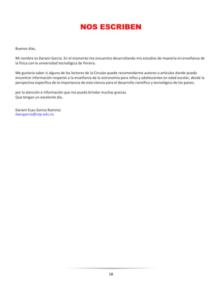 18
NOS ESCRIBEN
Buenos días,
Mi nombre es Darwin García. En el momento me encuentro desarrollando mis estudios de maestría en enseñanza de
la física con la universidad tecnológica de Pereira.
Me gustaría saber si alguno de los lectores de la Circular puede recomendarme autores o artículos donde pueda
encontrar información respecto a la enseñanza de la astronomía para niños y adolescentes en edad escolar, desde la
perspectiva específica de la importancia de esta ciencia para el desarrollo científico y tecnológico de los países.
por la atención e información que me pueda brindar muchas gracias.
Que tengan un excelente día.
Darwin Esau Garcia Ramirez
daesgarcia@utp.edu.co
 